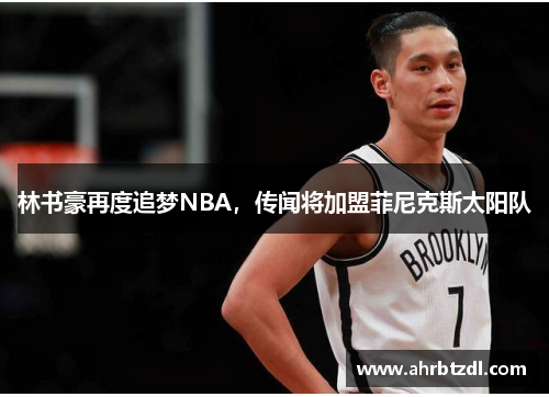 林书豪再度追梦NBA，传闻将加盟菲尼克斯太阳队